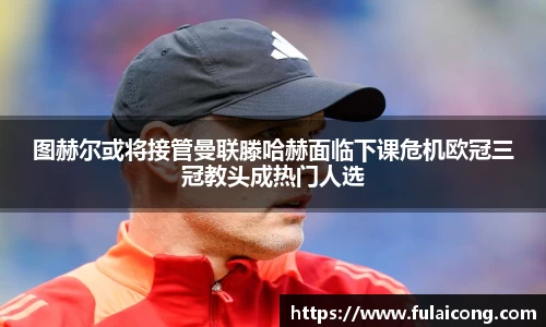图赫尔或将接管曼联滕哈赫面临下课危机欧冠三冠教头成热门人选