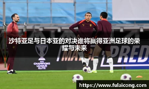 沙特亚足与日本亚的对决谁将赢得亚洲足球的荣耀与未来