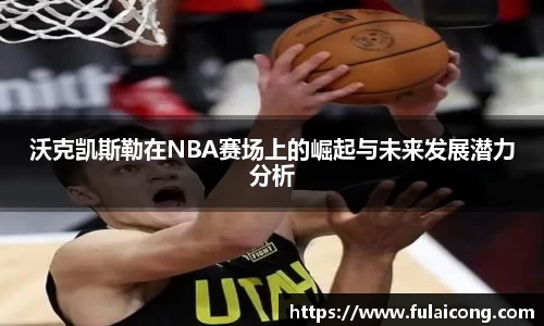 沃克凯斯勒在NBA赛场上的崛起与未来发展潜力分析